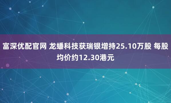 富深优配官网 龙蟠科技获瑞银增持25.10万股 每股均价约12.30港元