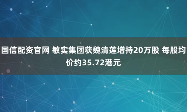 国信配资官网 敏实集团获魏清莲增持20万股 每股均价约35.72港元
