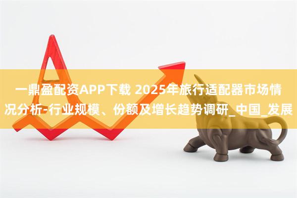 一鼎盈配资APP下载 2025年旅行适配器市场情况分析-行业规模、份额及增长趋势调研_中国_发展