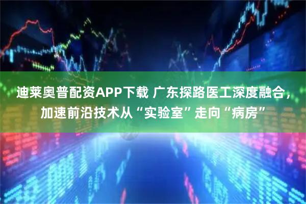 迪莱奥普配资APP下载 广东探路医工深度融合，加速前沿技术从“实验室”走向“病房”