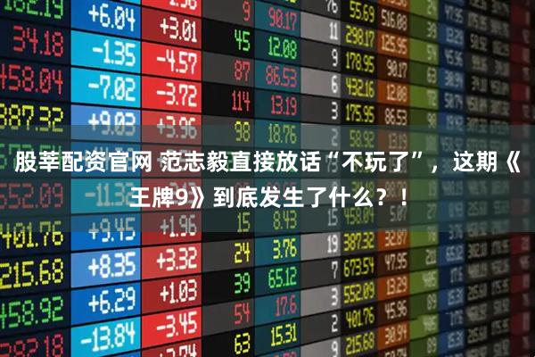 股莘配资官网 范志毅直接放话“不玩了”，这期《王牌9》到底发生了什么？！