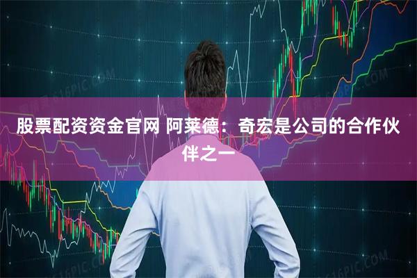 股票配资资金官网 阿莱德：奇宏是公司的合作伙伴之一