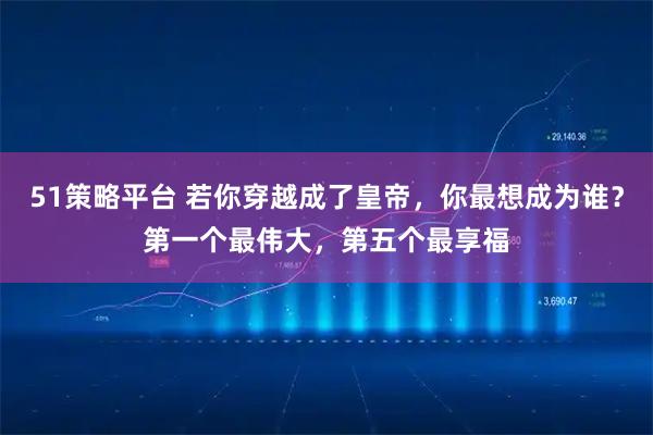 51策略平台 若你穿越成了皇帝，你最想成为谁？第一个最伟大，第五个最享福