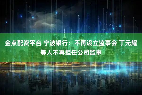 金点配资平台 宁波银行：不再设立监事会 丁元耀等人不再担任公司监事