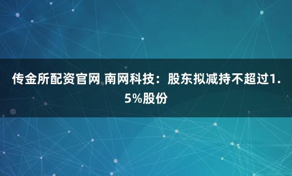 传金所配资官网 南网科技：股东拟减持不超过1.5%股份