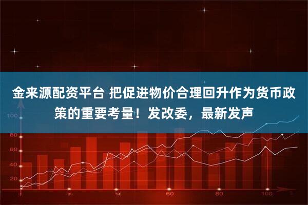 金来源配资平台 把促进物价合理回升作为货币政策的重要考量！发改委，最新发声