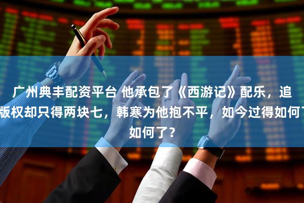 广州典丰配资平台 他承包了《西游记》配乐，追讨版权却只得两块七，韩寒为他抱不平，如今过得如何了？