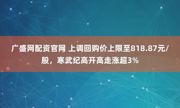 广盛网配资官网 上调回购价上限至818.87元/股，寒武纪高开高走涨超3%