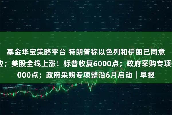 基金华宝策略平台 特朗普称以色列和伊朗已同意全面停火，伊以回应；美股全线上涨！标普收复6000点；政府采购专项整治6月启动｜早报