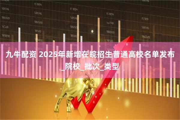 九牛配资 2025年新增在皖招生普通高校名单发布_院校_批次_类型
