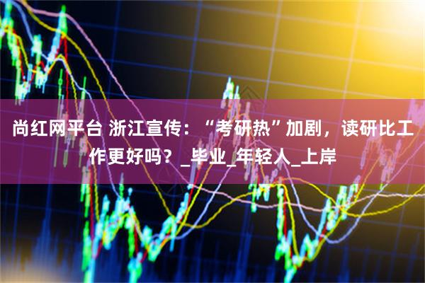 尚红网平台 浙江宣传：“考研热”加剧，读研比工作更好吗？_毕业_年轻人_上岸