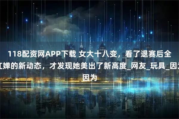 118配资网APP下载 女大十八变,看了退赛后全红婵的新动态,才发现她美出了新高度_网友_玩具_因为