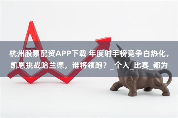 杭州股票配资APP下载 年度射手榜竞争白热化，凯恩挑战哈兰德，谁将领跑？_个人_比赛_都为