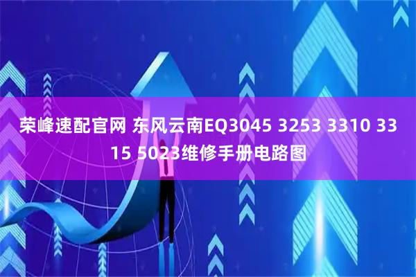 荣峰速配官网 东风云南EQ3045 3253 3310 3315 5023维修手册电路图