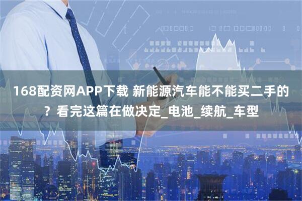 168配资网APP下载 新能源汽车能不能买二手的?看完这篇在做决定_电池_续航_车型