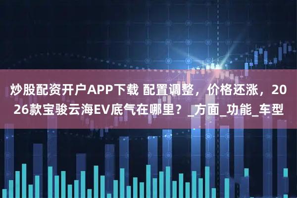 炒股配资开户APP下载 配置调整，价格还涨，2026款宝骏云海EV底气在哪里？_方面_功能_车型
