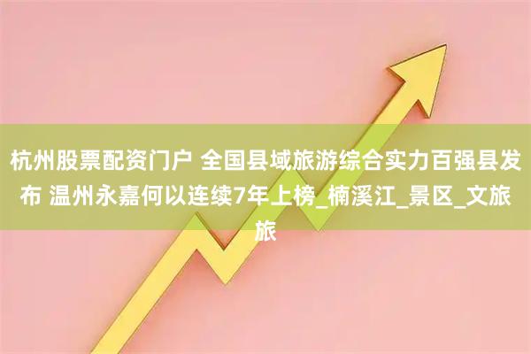 杭州股票配资门户 全国县域旅游综合实力百强县发布 温州永嘉何以连续7年上榜_楠溪江_景区_文旅