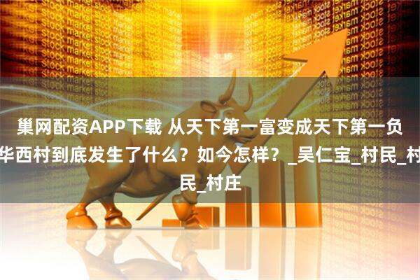 巢网配资APP下载 从天下第一富变成天下第一负,华西村到底发生了什么?如今怎样?_吴仁宝_村民_村庄