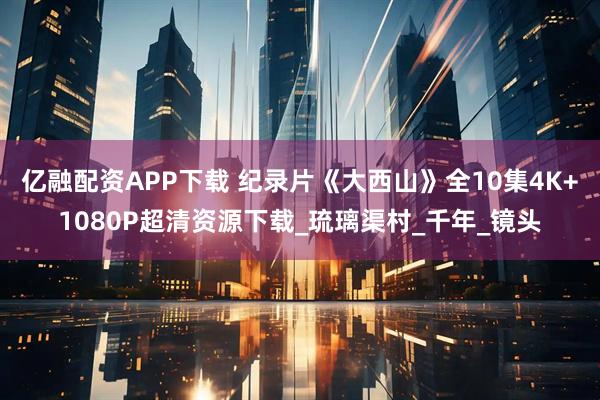 亿融配资APP下载 纪录片《大西山》全10集4K+1080P超清资源下载_琉璃渠村_千年_镜头