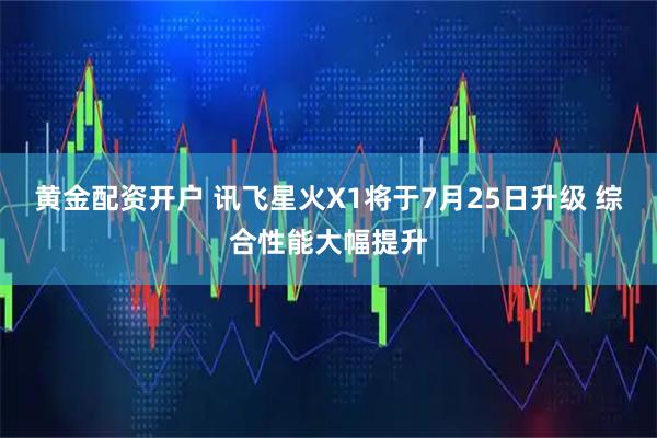 黄金配资开户 讯飞星火X1将于7月25日升级 综合性能大幅提升