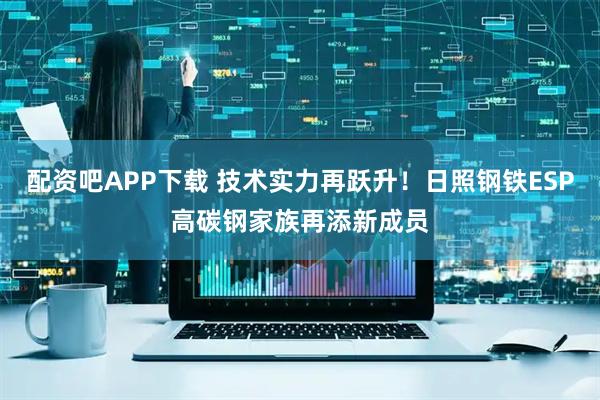 配资吧APP下载 技术实力再跃升！日照钢铁ESP高碳钢家族再添新成员