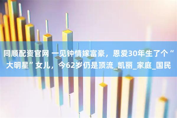 同顺配资官网 一见钟情嫁富豪,恩爱30年生了个“大明星”女儿,今62岁仍是顶流_凯丽_家庭_国民
