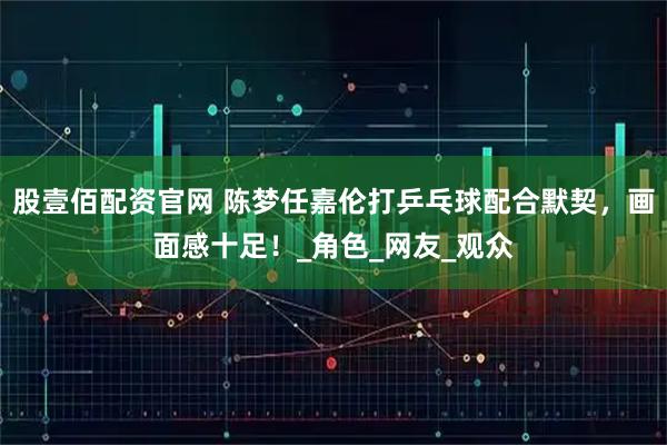 股壹佰配资官网 陈梦任嘉伦打乒乓球配合默契，画面感十足！_角色_网友_观众