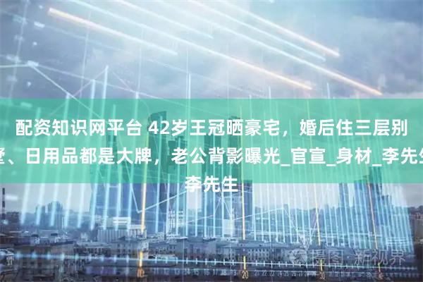 配资知识网平台 42岁王冠晒豪宅,婚后住三层别墅、日用品都是大牌,老公背影曝光_官宣_身材_李先生