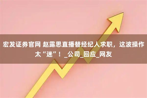 宏发证券官网 赵露思直播替经纪人求职，这波操作太“迷”！_公司_回应_网友