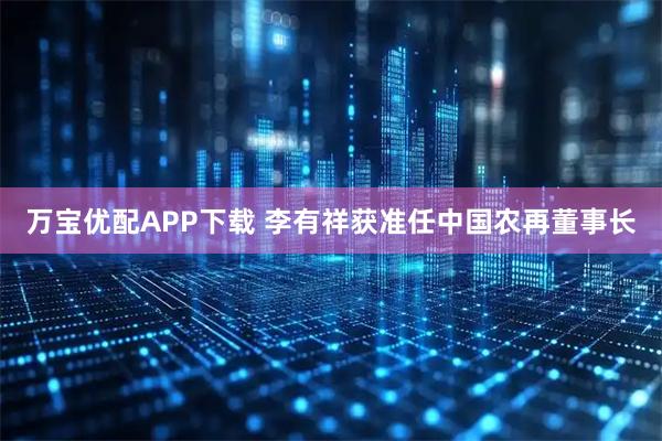 万宝优配APP下载 李有祥获准任中国农再董事长