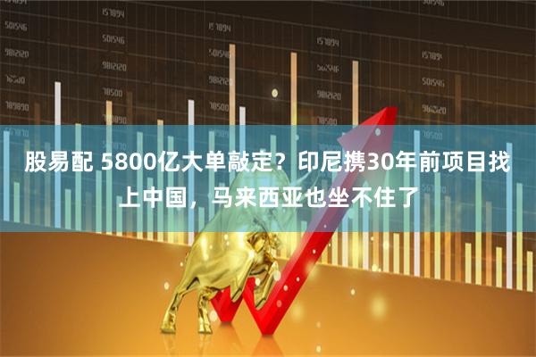 股易配 5800亿大单敲定?印尼携30年前项目找上中国,马来西亚也坐不住了