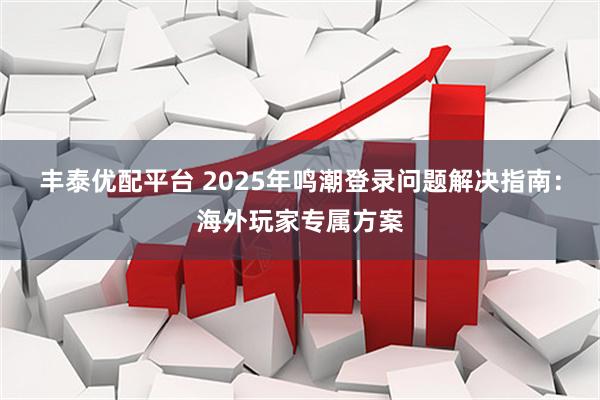 丰泰优配平台 2025年鸣潮登录问题解决指南:海外玩家专属方案