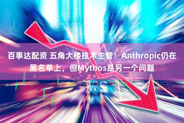 百事达配资 五角大楼技术主管：Anthropic仍在黑名单上，但Mythos是另一个问题