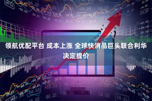 领航优配平台 成本上涨 全球快消品巨头联合利华决定提价
